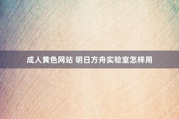 成人黄色网站 明日方舟实验室怎样用