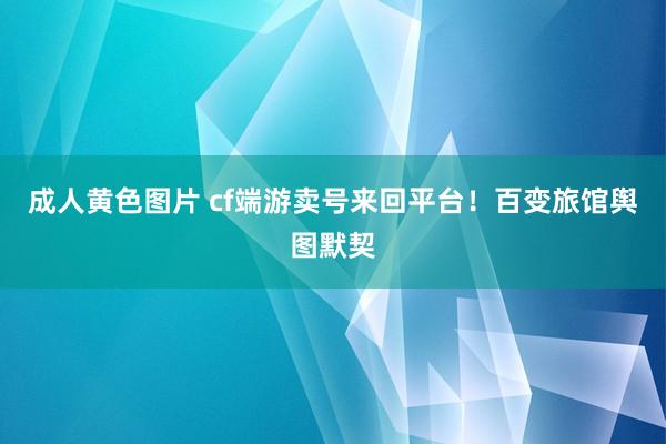 成人黄色图片 cf端游卖号来回平台！百变旅馆舆图默契