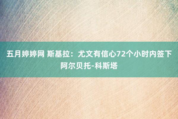 五月婷婷网 斯基拉：尤文有信心72个小时内签下阿尔贝托-科斯塔