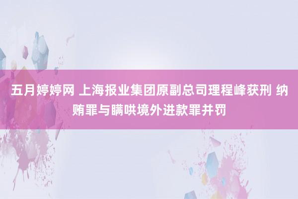 五月婷婷网 上海报业集团原副总司理程峰获刑 纳贿罪与瞒哄境外进款罪并罚