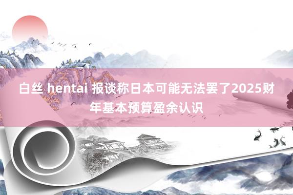 白丝 hentai 报谈称日本可能无法罢了2025财年基本预算盈余认识