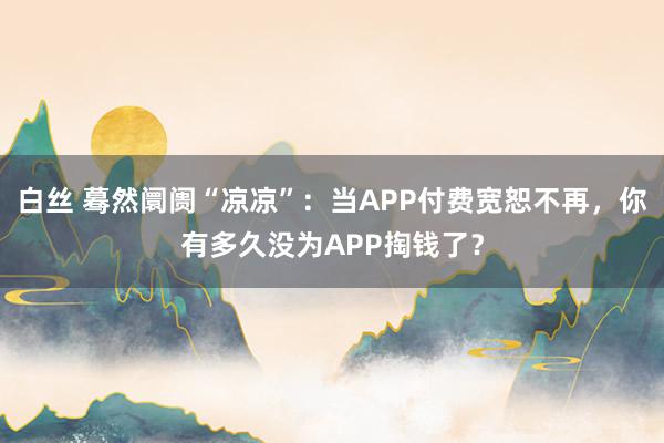 白丝 蓦然阛阓“凉凉”：当APP付费宽恕不再，你有多久没为APP掏钱了？