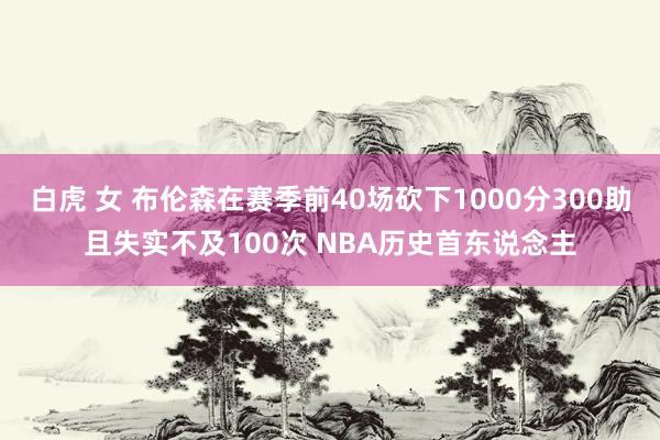 白虎 女 布伦森在赛季前40场砍下1000分300助且失实不及100次 NBA历史首东说念主