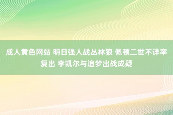 成人黄色网站 明日强人战丛林狼 佩顿二世不详率复出 李凯尔与追梦出战成疑