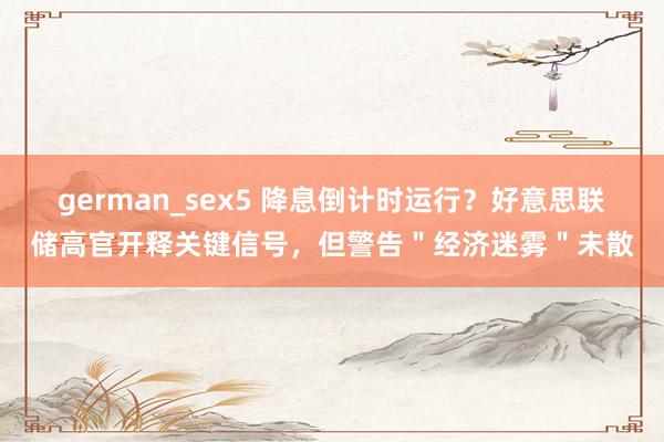 german_sex5 降息倒计时运行？好意思联储高官开释关键信号，但警告＂经济迷雾＂未散