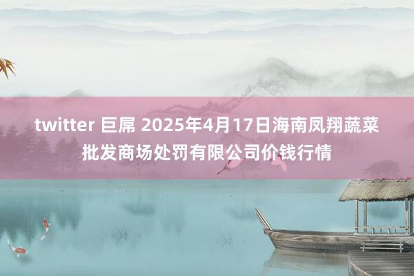 twitter 巨屌 2025年4月17日海南凤翔蔬菜批发商场处罚有限公司价钱行情