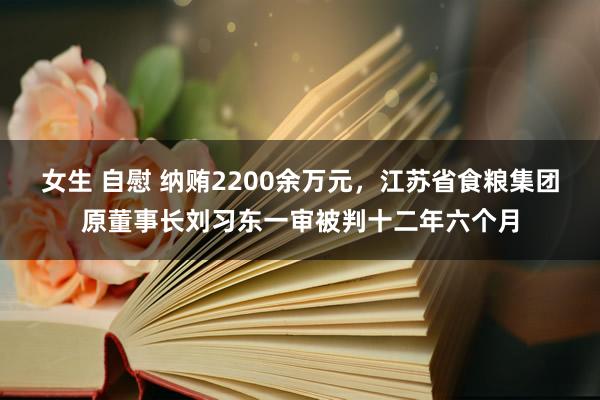 女生 自慰 纳贿2200余万元，江苏省食粮集团原董事长刘习东一审被判十二年六个月
